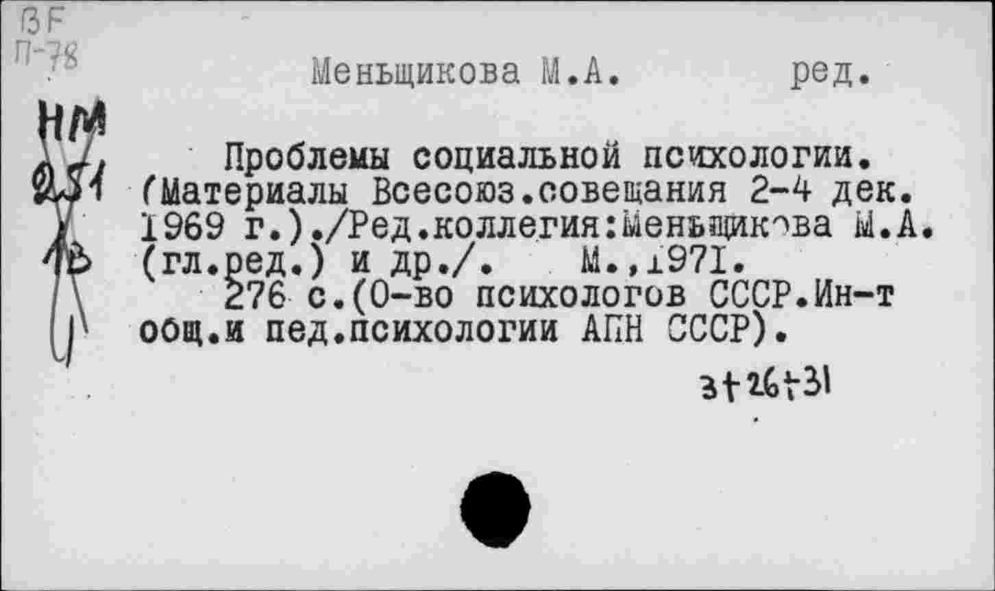 ﻿ГЗР П-?8
Меньшикова М.А
ред.
Проблемы социальной психологии. (Материалы Всесоюз.совещания 2-4 дек. 1969 г.)./Ред.коллегия:Меньшикова М.А. (гл.ред.) и др./.	М.,1971.
276 с.(0-во психологов СССР.Ин-т общ.и пед.психологии АПН СССР).